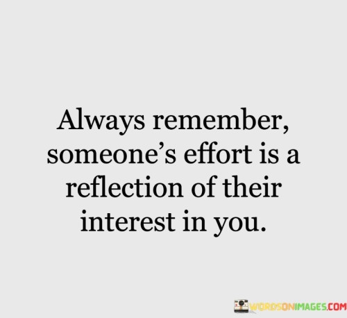 The quote "always remember, someone's effort is a reflection of their interest in you" emphasizes the correlation between someone's actions and their level of interest. It suggests that the effort people invest reflects their genuine feelings and priorities.

The quote underscores the principle of reciprocity. It implies that when someone cares deeply about another, their efforts and actions will mirror that affection.

Ultimately, the quote champions valuing genuine connections. It encourages us to recognize when someone's efforts align with their feelings. By being attuned to these signals, we foster authentic relationships that are based on mutual interest, effort, and respect.