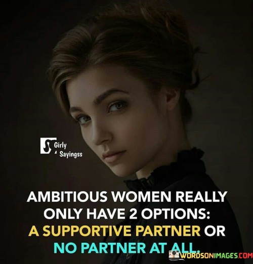 The statement "Ambitious women really only have 2 options: a supportive partner or no partner at all" highlights the significance of a partner's role in the life of a driven woman.

The phrase "a supportive partner" underscores the importance of having a significant other who uplifts and encourages the woman's aspirations. Such a partner understands her ambitions and actively helps her pursue them, creating a harmonious and empowering relationship.

The notion of "no partner at all" suggests that ambitious women may choose to prioritize their goals over being in a relationship that does not align with their drive. This decision reflects a commitment to personal growth and achievement without compromising on their ambitions.