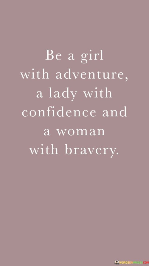 The quote "Be a girl with adventure, a lady with confidence, and a woman with bravery" encapsulates a journey of personal growth and empowerment. The phrase "Be a girl with adventure" encourages embracing curiosity and a willingness to explore new experiences. It suggests that maintaining a sense of wonder and enthusiasm can lead to a fulfilling and dynamic life.

The call to be "a lady with confidence" emphasizes the importance of self-assurance and poise. It encourages cultivating inner strength and belief in one's abilities. This part of the quote highlights the significance of projecting self-confidence as a means to command respect and create positive impressions.

Lastly, "a woman with bravery" conveys the idea of facing challenges head-on with courage and determination. It signifies the willingness to confront fears and overcome obstacles, symbolizing the strength that comes from pushing boundaries and demonstrating resilience.