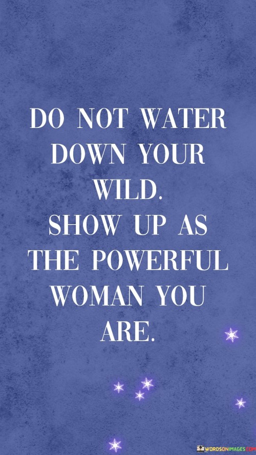 The quote "Do not water down your wild. Show up as the powerful woman you are" conveys a message of embracing authenticity and inner strength. The phrase "Do not water down your wild" encourages individuals to stay true to their unique, untamed nature. It advises against diluting one's vibrant and authentic self to conform to societal norms or expectations.

"Show up as the powerful woman you are" emphasizes the importance of asserting one's strength and capabilities. It encourages women to fully embrace their inherent power and confidence without reservation. This part of the quote speaks to the significance of self-empowerment and owning one's identity.