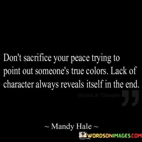 The quote "don't sacrifice your peace trying to point out someone's true colors; lack of character always reveals itself in the end" advises against exhausting oneself by exposing others' flaws. It suggests that genuine character eventually becomes evident without our interference.

The quote underscores the inevitability of revealing true character. It implies that over time, individuals' actions and choices will naturally demonstrate their authenticity or lack thereof.

Ultimately, the quote champions focusing on personal well-being. It encourages us to preserve our peace by allowing others to reveal their true selves through their actions. By prioritizing our own emotional health, we avoid unnecessary conflict and trust that authenticity will become apparent over time.