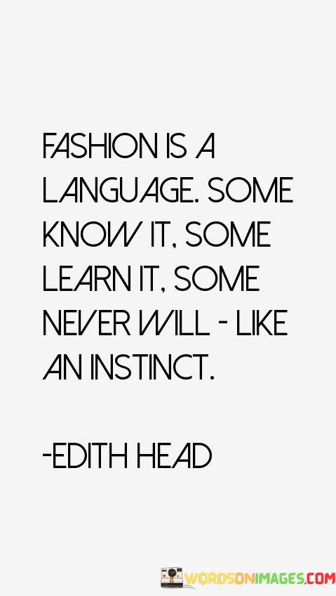 This quote suggests that fashion serves as a form of communication that transcends words. It compares the understanding of fashion to the mastery of a language, indicating that some individuals naturally grasp its nuances, while others need to study and acquire it. There are also those who may never fully grasp its subtleties, similar to how some individuals never learn a particular language.

The quote highlights that fashion is not solely about wearing clothes; it's about understanding the aesthetics, trends, and personal expression that clothing can convey. It draws parallels between fashion and instinct, implying that for some, fashion comes naturally and instinctively, like a part of their inherent sense of style.

Ultimately, the quote acknowledges the diverse ways in which people perceive and engage with fashion. It celebrates the uniqueness of individuals' relationships with clothing, whether they effortlessly embody it, invest time to learn it, or find it challenging to connect with. Fashion becomes a multifaceted language that reflects personal identity, cultural influences, and creative expression.