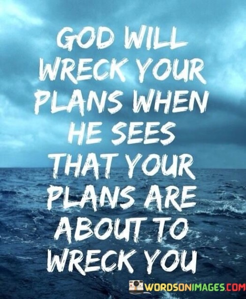 The quote "God will wreck your plans when He sees that your plans are about to wreck you" carries a profound message about the intervention of a higher power in our lives. It suggests that sometimes, when our own plans are leading us down a harmful or destructive path, God may intervene to redirect us towards a more positive and fulfilling course.

This quote encourages individuals to recognize that their own plans and desires may not always align with what is truly best for them. It implies that God's wisdom and guidance may involve disrupting our plans to protect us from harm or to lead us toward a better outcome.

In essence, this quote serves as a reminder that God's love and care for us may manifest as unexpected changes or disruptions in our lives. It encourages us to remain open to divine guidance and trust that God's ultimate plan for us is one that promotes our well-being and spiritual growth, even if it means altering our own plans along the way.