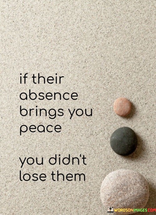 The quote "If their absence brings you peace, you didn't lose them" underscores the idea that losing certain people can lead to a sense of relief and tranquility, rather than sorrow.

The quote highlights the significance of toxic relationships. It implies that removing individuals who cause distress can actually be a positive outcome.

Ultimately, the quote champions emotional well-being and self-care. It encourages us to prioritize our own peace of mind and mental health. By recognizing that some connections may not be healthy, we free ourselves from unnecessary burdens and pave the way for positive growth and healing.