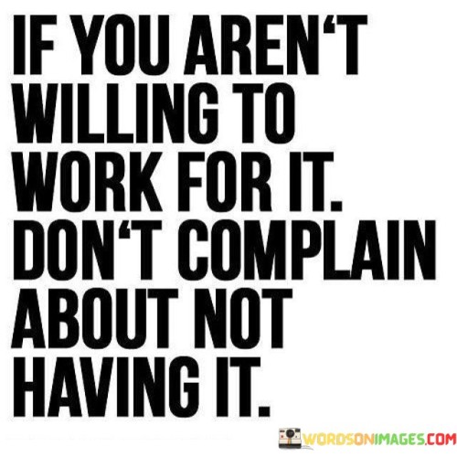 The quote "If you aren't willing to work for it, don't complain about not having it" underscores the connection between effort and results, suggesting that complaining without action is counterproductive.

The quote highlights the principle of accountability. It implies that one's willingness to put in the necessary work directly impacts their outcomes.

Ultimately, the quote champions taking ownership of one's circumstances. It encourages us to channel energy into constructive efforts rather than complaining. By aligning action with desire, we increase the likelihood of achieving our goals and experiencing the satisfaction of earned success.