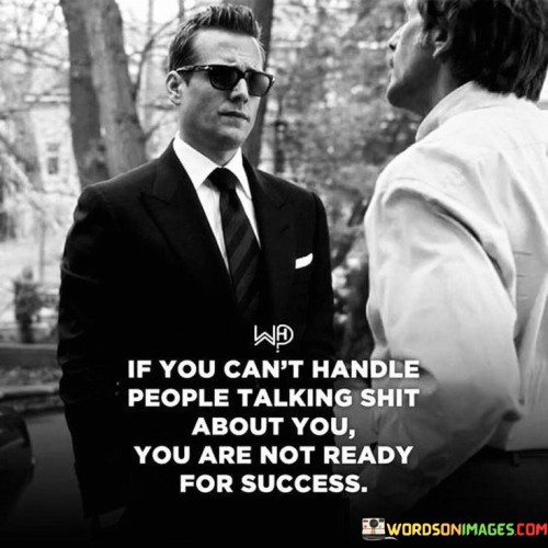 The quote "If you can't handle people talking shit about you, you are not ready for success" underscores the idea that success often comes with criticism and challenges.

The quote highlights the reality of public scrutiny. It implies that as one's visibility grows, criticism and negativity become more prevalent.

Ultimately, the quote champions resilience and self-confidence. It encourages us to develop a thick skin and focus on our goals, regardless of others' opinions. By being prepared to face criticism, we demonstrate our readiness to navigate the complexities of success and maintain our determination amid adversities.