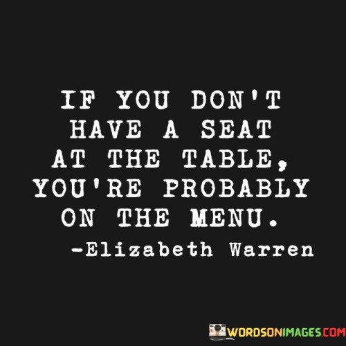 The quote "If you don't have a seat at the table, you're probably on the menu" vividly highlights the importance of active participation and representation to avoid being exploited or marginalized.

The quote underscores the power dynamics in various contexts. It implies that without a voice or influence, one could become a victim of others' decisions.

Ultimately, the quote champions advocating for oneself and seeking inclusion. It encourages us to secure a place where decisions are made and opinions are heard. By actively engaging in important discussions and asserting our presence, we avoid being overlooked or negatively affected by choices that don't consider our interests.