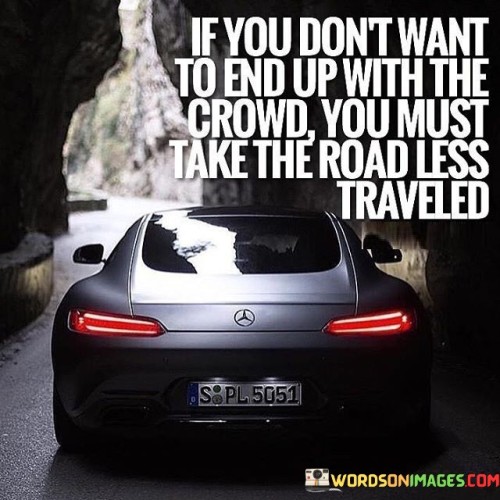 The quote "if you don't want to end up with the crowd, you must take the road less traveled" emphasizes individuality and the pursuit of uniqueness. It suggests that avoiding mediocrity requires choosing unconventional paths that diverge from the norm, leading to a more distinctive and fulfilling life.

The quote highlights the importance of embracing one's authenticity. It encourages departing from popular choices to find one's own direction. By taking the road less traveled, individuals can discover their true passions, aspirations, and identity, free from the influence of societal expectations.

Ultimately, the quote champions the idea of challenging conformity. It reminds us that straying from the crowd opens doors to innovation, personal growth, and unique experiences. By daring to be different, we carve our own meaningful journey, paving the way for personal fulfillment beyond the confines of societal norms.