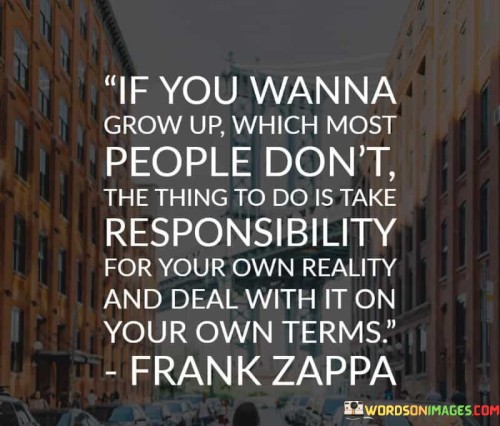 The quote "if you wanna grow up, which most people don't, the thing to do is take responsibility for your own reality and deal with it on your own terms" emphasizes personal accountability and maturity. It suggests that genuine adulthood involves facing life's challenges independently and on one's own terms.

The quote underscores the rarity of true personal growth. Many avoid assuming responsibility for their lives, remaining in a state of dependency. Taking ownership of one's reality signifies a conscious step toward self-reliance and maturity, setting individuals on a path of authentic development.

Ultimately, the quote champions autonomy and personal agency. It highlights that growing up requires more than just reaching a certain age; it involves actively managing one's life with a sense of accountability. This approach empowers individuals to shape their reality, steering it toward fulfillment and personal growth rather than passively accepting circumstances.