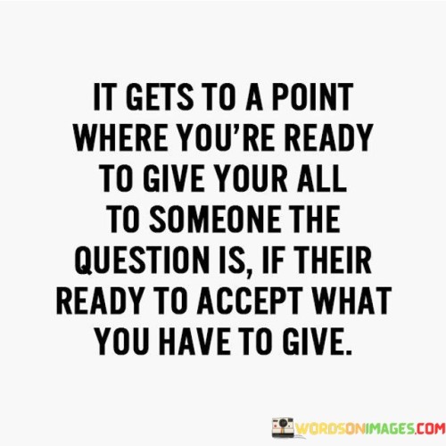 The quote "it gets to a point where you're ready to give your all to someone; the question is if they're ready to accept what you have to give" reflects the dynamics of giving and receiving in relationships. It implies that while one might be willing to offer their best, the other party's readiness to reciprocate matters.

The quote emphasizes the importance of mutual alignment. While one might be prepared to invest emotionally and give their all, true compatibility requires both parties to be on the same page, ready to accept the depth of emotions and commitment being offered.

Ultimately, the quote champions balance in relationships. It prompts introspection about whether both sides are prepared for the intensity and depth that accompany giving one's all. It encourages transparent communication and mutual understanding, fostering healthy connections built on shared intentions and emotional reciprocity.