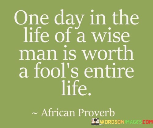 The quote "one day in the life of a wise man is worth a fool's entire life" underscores the value of wisdom over heedlessness. It suggests that a single day of insightful living can be more meaningful than a lifetime of uninformed choices.

The quote highlights the qualitative aspect of existence. It implies that the depth of experience, understanding, and discernment of a wise person can surpass the cumulative experiences of someone who lacks wisdom.

Ultimately, the quote promotes the pursuit of wisdom. It encourages individuals to prioritize personal growth, learning, and thoughtful living. By seeking wisdom, we enhance the quality and significance of our existence, making the most of each day in a way that reverberates beyond the mere passage of time.