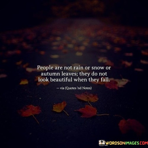 The quote reflects on the idea that people, unlike nature, do not necessarily appear beautiful when they face difficult circumstances or "fall" in life. "Not in rain or snow or autumn leaves" signifies different seasons and challenges. The quote conveys the notion that human beauty isn't necessarily enhanced by adversity.

The quote underscores the contrast between nature's beauty in various seasons and human reactions to life's challenges. It suggests that the natural world can maintain its allure even in harsh conditions, while people may not always appear attractive when dealing with difficulties.

In essence, the quote speaks to the imperfections and vulnerability of human nature. It highlights the complexity of human experiences and emotions, suggesting that beauty isn't just skin deep and may not always be apparent in moments of adversity or struggle.