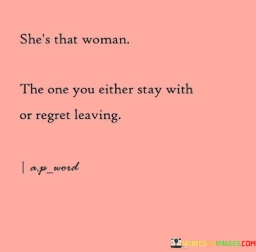 The quote "She's that woman, the one you either stay with or regret leaving" encapsulates the essence of a person who leaves a lasting impact on those who cross her path. It underscores the profound nature of the relationship dynamics surrounding her.

"She's that woman" emphasizes her unique qualities and character. This phrase suggests that she possesses qualities that stand out and leave a lasting impression on those who encounter her.

"The one you either stay with or regret leaving" implies that her presence has a significant influence. It conveys that once someone truly comprehends her worth and chooses to stay, they will likely find fulfillment. Conversely, if someone decides to leave, they may come to realize the value they once had and subsequently regret their decision.