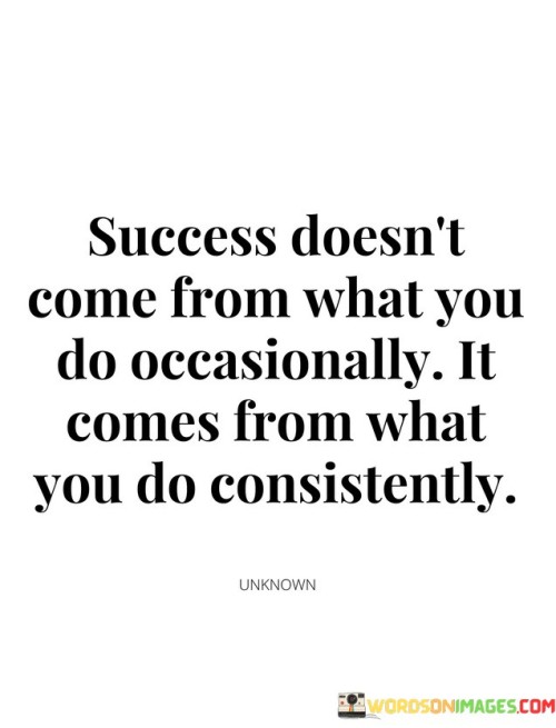 The phrase "What You Do Occasionally" suggests that sporadic or infrequent efforts are unlikely to lead to significant success. Success requires more than occasional bursts of activity or effort.

On the contrary, "What You Do Consistently" underscores the significance of persistent and regular actions. It implies that consistent, ongoing efforts over time are key to achieving one's goals and realizing success.

In summary, this quote reminds us that success is a result of the habits and actions we consistently practice. It encourages individuals to focus on sustained, deliberate efforts rather than relying on occasional actions or short-lived bursts of activity.