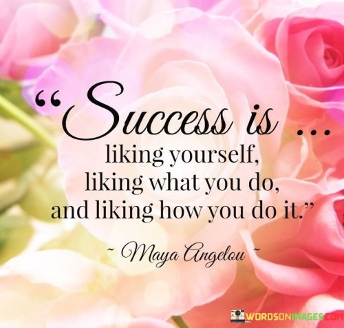 The first part, "Success is liking yourself," highlights the importance of self-esteem and self-worth in the equation of success. It suggests that feeling good about who you are is a fundamental component of genuine success. Self-liking fosters a sense of confidence and resilience, which can be essential in navigating the challenges and setbacks encountered on the path to success.

The second part, "liking what you do," emphasizes the significance of finding fulfillment and joy in one's work. True success involves pursuing a career or activities that resonate with your passions and values. When you genuinely enjoy what you do, it becomes easier to invest the time and effort required for long-term achievement.

The final part, "liking how you do it," underscores the importance of personal integrity and ethical conduct in achieving success. It implies that success is not only about the end result but also about the means by which it is achieved. Approaching your endeavors with integrity, kindness, and ethical principles enhances the quality of your success and contributes to a positive impact on others.