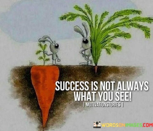 The statement "Success is not always what you see" suggests that true success is not always evident from external appearances or visible achievements. It emphasizes the idea that success can take many forms and may not always be readily apparent to others.

This statement challenges the conventional notion of success, which often focuses on material wealth, status, or public recognition. Instead, it suggests that success can manifest in various ways that go beyond the surface level.

Success can be deeply personal and subjective, encompassing inner fulfillment, personal growth, and happiness. It may involve achievements that are not visible to the outside world, such as overcoming personal challenges, building meaningful relationships, or achieving a sense of inner peace and contentment.