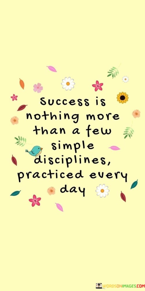 The quote "Success Is Nothing More Than A Few Simple Disciplines Practiced Every Day" underscores the idea that achieving success doesn't necessarily require complex strategies or grand gestures. Instead, it highlights the power of consistent, daily habits and routines.

The phrase "A Few Simple Disciplines" suggests that success can be broken down into manageable, straightforward actions. These disciplines could include tasks like setting goals, maintaining focus, working diligently, and staying organized.

The key element emphasized here is the daily practice of these disciplines. Success is not about occasional bursts of effort but rather the commitment to applying these simple disciplines consistently over time. This quote encourages individuals to recognize that small, deliberate actions carried out daily can lead to significant achievements and personal growth.