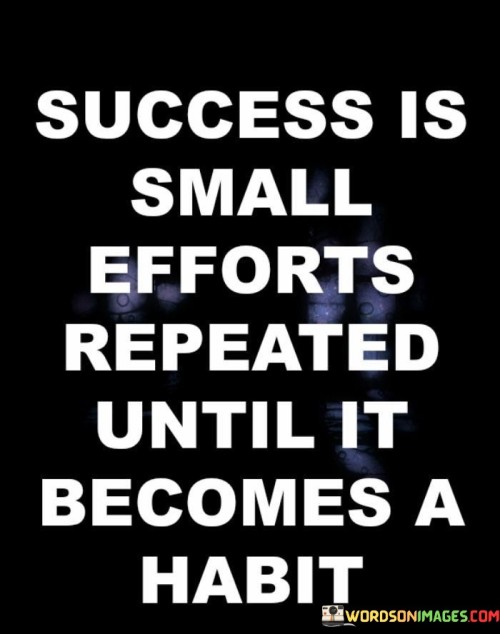 The phrase "Small Efforts" emphasizes that success often starts with taking manageable steps towards a goal. These steps may seem insignificant on their own, but they accumulate over time.

The concept of repetition is vital in this quote, suggesting that success is not an overnight achievement but a result of consistent, repeated actions. When these small efforts are performed consistently, they gradually become ingrained habits.

In summary, this quote encourages individuals to understand that success is not always about grand gestures or massive leaps. It's about committing to small, positive actions and turning them into habits that lead to long-term achievements.