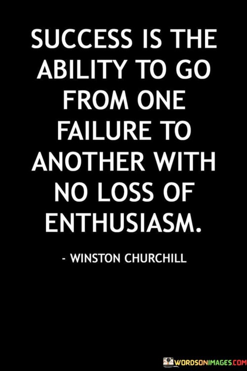 The phrase "Go From One Failure To Another" acknowledges that setbacks and failures are a natural part of any journey toward success. Instead of being discouraged by these failures, true success lies in the ability to move forward.

The key element highlighted here is the "No Loss of Enthusiasm." This underscores the importance of maintaining a positive and determined attitude, even in the face of repeated failures. It's about staying motivated and passionate about your goals despite the challenges.

In summary, this quote suggests that success is not defined by the absence of failures but by the ability to keep pushing forward with unwavering enthusiasm and determination. It encourages individuals to view failures as opportunities for growth and learning on the path to achieving their objectives.