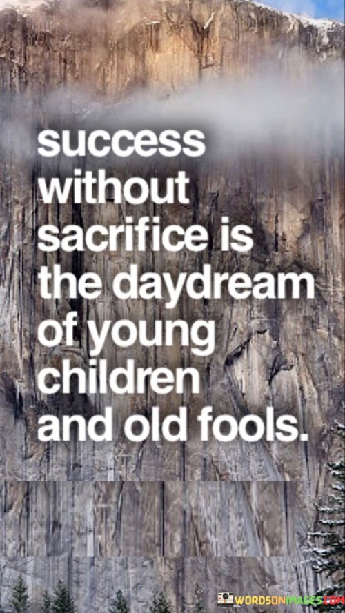 The phrase "Success Without Sacrifice" implies that true success rarely comes without giving up something valuable, be it time, effort, or comfort. It contrasts this idea with a "Daydream," suggesting that the notion of effortless success is unrealistic.

The quote also makes an interesting parallel between "Young Children and Old Fools." It implies that the naivety of youth and the wishful thinking of old age might lead to unrealistic expectations of success without the necessary sacrifices.

In summary, this quote serves as a reminder that success typically demands hard work, determination, and sacrifices. It cautions against the notion of achieving significant success without putting in the necessary effort, comparing it to the fantasies of the very young and the overly optimistic elderly.