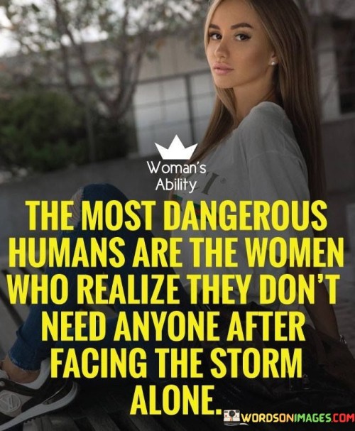 The quote "The most dangerous humans are the women who realize they don't need anyone after facing the storm alone" conveys the extraordinary strength that emerges from overcoming challenges independently. It highlights the resilience and empowerment of women who, having weathered adversity alone, realize their own self-sufficiency.

"The most dangerous humans" is a metaphorical expression that portrays these women as remarkably formidable and capable. It implies that their newfound sense of autonomy and inner power makes them exceptionally strong.

"Who realize they don't need anyone after facing the storm alone" underscores the transformation that occurs when women navigate difficult situations on their own. It suggests that enduring hardships independently fosters a profound self-awareness and self-reliance.