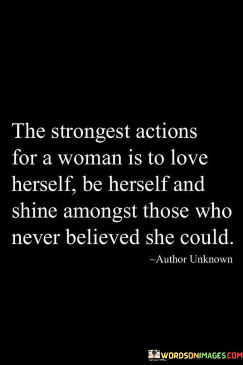 The quote "The strongest actions for a woman is to love herself, be herself, and shine amongst those who never believed she could" encapsulates the essence of self-empowerment and authenticity. It highlights the transformative power of self-love and the courage to embrace one's true identity, even in the face of skepticism.

"The strongest actions for a woman is to love herself" emphasizes the foundational importance of self-acceptance. This phrase suggests that self-love is a powerful act that lays the groundwork for personal growth and resilience.

"Be herself" underscores the significance of authenticity. It implies that genuine strength lies in staying true to one's values, aspirations, and individuality, rather than conforming to external expectations.