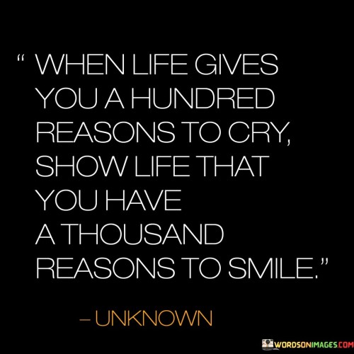 This quote advises that when faced with numerous reasons to cry, demonstrate your resilience by showing life that you possess even more reasons to smile. It suggests countering challenges with a positive perspective and emphasizing the power of choosing joy.

It celebrates the strength found in maintaining optimism. The quote underscores the idea that our attitude in the face of adversity can greatly impact our overall well-being.

Ultimately, the quote highlights the transformative potential of our mindset and responses to life's difficulties. It encourages us to find reasons for gratitude and happiness, even amidst challenges, reminding us of our ability to rise above difficulties with a positive outlook.