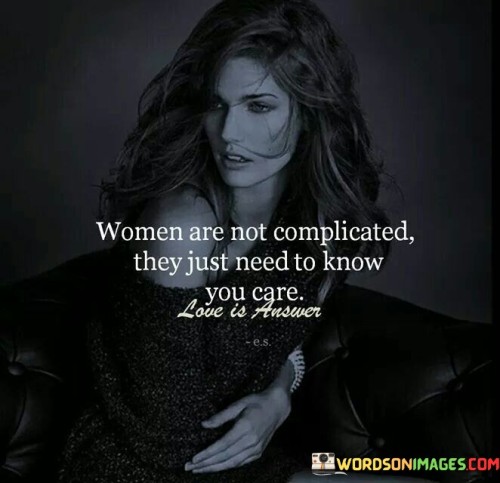 The statement "Women are not complicated; they just need to know you care" sheds light on the fundamental aspect of understanding and compassion in relationships. It suggests that the perceived complexity of women is often a result of their need for emotional connection and reassurance.

"Women are not complicated" challenges stereotypes and highlights the simplicity at the core of human emotions. It implies that acknowledging and addressing their emotional needs can dispel misunderstandings.

"They just need to know you care" emphasizes the importance of empathy and communication. It implies that a genuine display of concern and affection can bridge gaps and foster a deeper connection.