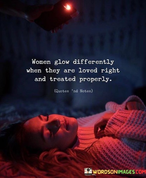 The quote "Women glow differently when they are loved right and treated properly" conveys the transformative impact of genuine love and respectful treatment on a woman's well-being and radiance.

"Women glow differently" suggests that love and proper treatment bring about a distinct and noticeable change in a woman's demeanor. It implies that when she feels valued and cherished, her inner joy and confidence shine outwardly.

"When they are loved right and treated properly" emphasizes the significance of healthy and respectful relationships. It implies that genuine love, care, and respect create a positive environment where a woman can thrive emotionally and mentally.