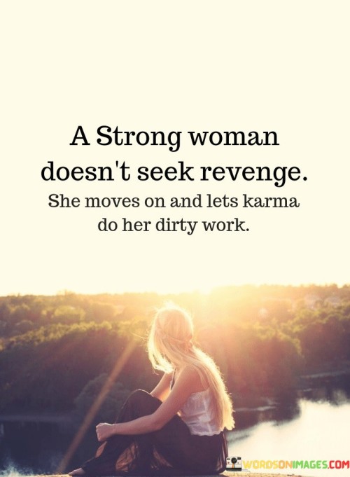 A strong woman doesn't seek revenge; she moves on and lets karma do her dirty work" emphasizes the resilience and maturity of a strong individual in the face of adversity. A strong woman doesn't seek revenge" highlights the elevated emotional and ethical response of strength. It implies that retaliation isn't the path she chooses, even when wronged.

"She moves on" signifies her ability to detach herself from negativity and focus on her growth and well-being. It showcases her capacity to prioritize her own emotional health. And lets karma do her dirty work" suggests that she believes in the natural consequences of actions. It implies that she trusts in the universe's balancing force, rather than taking matters into her own hands.