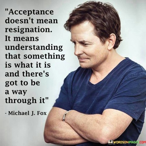 The quote distinguishes acceptance from resignation. In the first paragraph, it introduces the concept: "acceptance doesn't mean resignation." This implies that acceptance isn't about giving up but embracing reality without defeat.

The second paragraph delves into the essence: "understanding that something is what it is." This phrase suggests acknowledging the present circumstances with clarity.

The third paragraph captures the core message: navigating challenges. The quote encourages embracing reality while seeking solutions. It promotes a balanced mindset that accepts situations while actively seeking ways to overcome them, emphasizing resilience and problem-solving as integral components of acceptance.