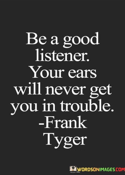 The quote underscores the value of attentive listening. In the first paragraph, it introduces the advice: "be a good listener." This suggests the importance of actively engaging in conversations, demonstrating empathy, and showing genuine interest in others' perspectives and thoughts.

The second paragraph highlights the benefit of this behavior: "your ears will never get you in trouble." This phrase implies that by listening attentively, one avoids speaking rashly or misunderstanding, preventing communication pitfalls and interpersonal conflicts.

The third paragraph captures the essence: practicing effective listening. The quote reminds us that by cultivating strong listening skills, we enhance our relationships, understanding, and overall communication. It encourages fostering connections built on empathy and respect, ultimately leading to more meaningful interactions and smoother conversations.