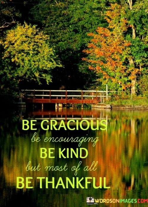 The quote encapsulates a philosophy of positive living in its brevity. In the first paragraph, it introduces the qualities to embody: "be gracious, be encouraging, be kind." These virtues emphasize uplifting interactions that contribute to a harmonious and supportive environment, fostering personal growth and nurturing relationships.

The second paragraph emphasizes the most essential quality: "be thankful." This highlights the power of gratitude in shaping our outlook. It encourages acknowledging and appreciating life's blessings, nurturing a sense of contentment, and cultivating resilience in the face of challenges.

The third paragraph captures the essence: an attitude of gratitude and kindness. By combining grace, encouragement, kindness, and thankfulness, individuals can create a positive ripple effect in their lives and the lives of others. This approach nurtures empathy, strengthens connections, and ultimately contributes to a more harmonious and fulfilling existence.