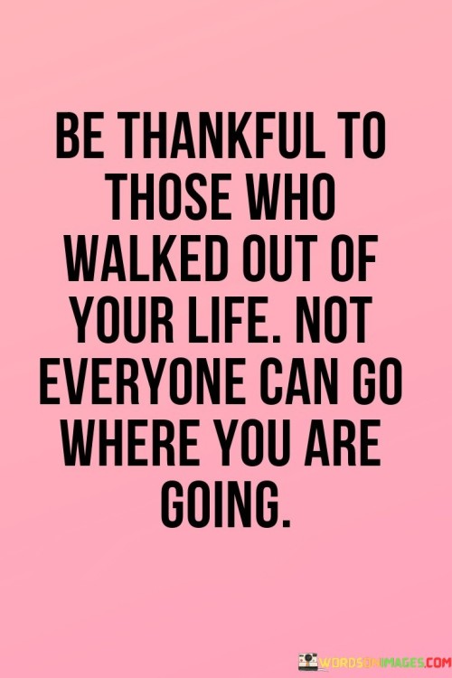 The quote conveys a unique perspective on gratitude and life's journey. In the first paragraph, it highlights the value of being "thankful to those who walked out of your life." This suggests that even when people exit our lives, there's a potential silver lining. Such departures can lead to personal growth, self-discovery, and the opportunity to make room for better connections and experiences.

The second paragraph delves into the essence of the quote: "not everyone can go where you are going." This phrase acknowledges that each individual has a distinct path and destination. It implies that some people might not align with our aspirations or contribute positively to our journey. This realization encourages acceptance and the understanding that not all relationships or situations are meant to be a part of our forward trajectory.

The third paragraph wraps up the quote's message by linking the two preceding ideas. It suggests that by appreciating the departures in our lives, we foster resilience and the capacity to move forward, unburdened by what no longer serves us. It's a reminder that our journey is unique, and not everyone will understand or support it. Ultimately, the quote invites us to cultivate gratitude for both the lessons gained from those who leave and the freedom to embrace our distinct path ahead.