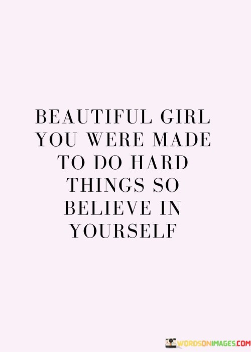 The quote "Beautiful girl, you were made to do hard things, so believe in yourself" delivers an inspiring message of self-empowerment and resilience.

"Beautiful girl" acknowledges the recipient's inner and outer beauty, setting a positive tone for the message that follows. You were made to do hard things" conveys the idea that challenges are a natural part of life's journey. It suggests that the individual possesses the inherent strength and capabilities to overcome difficulties.

"So believe in yourself" serves as a call to self-confidence. It encourages the recipient to trust in their abilities and embrace their potential to triumph over adversity. In essence, the quote highlights the intertwining of beauty, strength, and self-belief. It fosters a mindset of determination and positivity, reminding the individual of their capacity to tackle challenges and achieve remarkable feats through their innate resilience and self-assuredness.