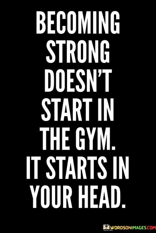 This quote highlights the mental foundation of strength. In the first part, "become strong doesn't start in the gym," it challenges the notion that physical prowess alone defines strength. The second part, "it starts in your head," underscores the importance of mental determination and resilience.

The quote suggests that cultivating a strong mindset is crucial for achieving physical strength. It emphasizes the role of mental discipline, self-belief, and motivation as the starting point for any journey towards physical fitness.

Ultimately, the quote encourages a holistic approach to strength. It prompts us to recognize the integral connection between mental and physical well-being, highlighting that mental fortitude serves as the driving force behind physical transformations and achievements.