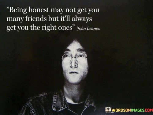 This quote underscores the importance of honesty in forming meaningful connections. In the first part, "being honest may not get you many friends," it acknowledges that truthful communication might not lead to popularity. It suggests that some may shy away from candidness.

The second part, "but it'll always get you the right ones," highlights the quality of relationships over quantity. It implies that honesty filters out those who can't accept the truth. The quote encourages authentic interactions and cultivating genuine friendships.

Ultimately, the quote emphasizes the integrity of honesty. It prompts us to prioritize forming deep and meaningful connections based on truthfulness. By being honest, we attract individuals who appreciate our authenticity, leading to more fulfilling and genuine relationships in the long run.