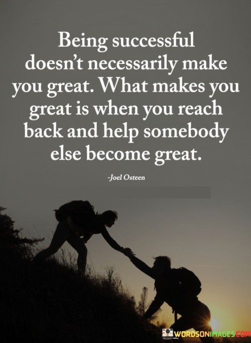 Being Successful Doesn't Necessarily Make You Great" implies that personal success, such as achieving wealth or fame, is not in itself a definitive marker of greatness. It's a recognition that individual accomplishments alone may not define one's character or impact on the world.

"What Makes You Great Is When You Reach Back and Help Somebody Else Become Great" emphasizes that true greatness is attained when individuals use their success and influence to support and mentor others, helping them achieve their own aspirations.

In summary, this statement encourages individuals to aspire to greatness by not only achieving personal success but also by actively contributing to the success and growth of others. It highlights the significance of mentorship, guidance, and lifting others up as key elements of true greatness.