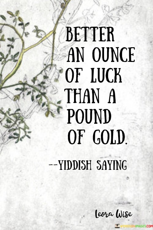 This quote highlights the value of luck over material wealth. In the first part, "better an ounce of luck," it emphasizes the significance of fortunate circumstances. It suggests that even a small amount of luck can bring more benefits than a larger quantity of possessions.

The second part, "than a pound of gold," contrasts luck with valuable assets. It implies that wealth, symbolized by gold, might pale in comparison to the positive outcomes that luck can bring. The quote encourages an appreciation for the unpredictability of fortunate events.

Ultimately, the quote prioritizes the intangible aspects of life. It prompts us to recognize the impact of luck and the unexpected joys it can bring, underscoring that even a small stroke of luck can be more valuable and fulfilling than amassing great material wealth.