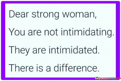 "Dear strong woman, you are not intimidating; they are intimidated. There is a difference" challenges misconceptions about strong women and asserts their rightful place with confidence. You are not intimidating" addresses the individual directly, acknowledging that her strength isn't meant to create fear or unease. It dispels the idea that her qualities are inherently off-putting.

"They are intimidated" places the responsibility on those who feel uneasy. It suggests that others' discomfort reflects their own insecurities rather than any negative aspect of the strong woman. There is a difference" emphasizes the need to distinguish between the strong woman's authentic qualities and others' reactions. It asserts that her strength is an asset, not a source of apprehension.