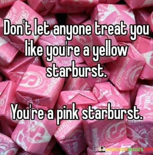 This quote carries a message of self-worth and standing up for yourself. Imagine a bowl of colorful candies where each flavor represents a different trait. If someone treats you as if you're the less favored yellow starburst instead of the vibrant pink one, it's like they're not recognizing your unique qualities. The quote suggests that you should assert your value and demand to be treated as the special, pink starburst that you truly are.

In the first part of the quote, "don't let anyone treat you like you're a yellow starburst," it advises against allowing others to diminish your worth or overlook your individuality. Just like asserting your preference for the pink starburst, you should stand up for how you want to be treated. Now, the second part, "you're a pink starburst," emphasizes your uniqueness and distinct qualities. It's a reminder that you deserve respect and recognition for being your authentic self.

So, the quote encourages you to embrace your identity and demand fair treatment. It's like saying, "Don't settle for being treated as less than you are." By valuing yourself as the vibrant and special "pink starburst," you send a powerful message that you won't accept being underestimated or dismissed. It's about advocating for your worth and ensuring that others recognize and honor the true essence of who you are.