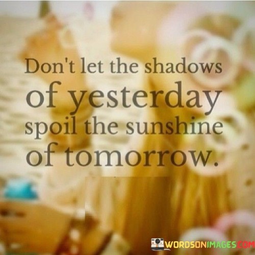 This quote is like a gentle reminder to not allow the troubles or mistakes of the past to darken the possibilities and happiness of the future. Imagine if you had a wonderful day at the beach, but then you kept thinking about a small mistake you made in the morning. It could ruin the joy of the whole day. Similarly, the quote suggests that dwelling on the negatives from yesterday might cast a shadow on the potential brightness of tomorrow.

In the first part of the quote, "don't let the shadows of yesterday," it's advising you to let go of those lingering worries or regrets. Just like shaking off raindrops from an umbrella, you should try to release the weight of the past. Now, the second part, "spoil the sunshine of tomorrow," is about those future moments that could be full of happiness and new beginnings. It's like saying, "Don't let yesterday's clouds block the sun that's waiting to shine on your future."

So, the quote encourages you to embrace a positive perspective. It's like opening the curtains to let in the warm sunlight of new opportunities. By not allowing the shadows of the past to overshadow your outlook, you can greet each new day with optimism and a sense of renewal. It's about focusing on the potential for brightness and growth, rather than getting stuck in the gloom of yesterday's troubles.