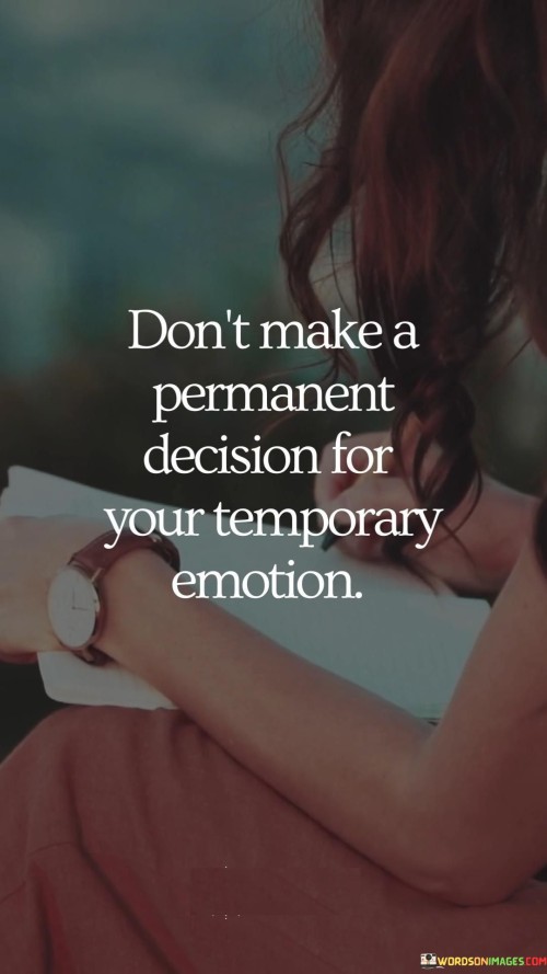 This quote is like a guiding light, advising you to be careful not to make important choices based solely on how you're feeling in the moment. Think of it this way: imagine you're really hungry, and you decide to eat a huge plate of cookies. But later, you might regret it because those temporary hunger pangs led to a not-so-great decision for your health. Similarly, the quote suggests that it's wise to pause before making big decisions when you're caught up in strong emotions.

In the first part of the quote, "don't make a permanent decision," it's saying to avoid choices that have long-lasting effects. It's like not getting a permanent tattoo of something you randomly thought was cool for a moment. Now, the second part, "for your temporary emotions," reminds you that feelings like anger, sadness, or excitement might change over time. Just like clouds passing in the sky, your emotions can shift, and you might not feel the same way later.

So, the quote encourages you to give yourself some breathing room. It's like waiting until the storm of emotions settles before you make a big choice. By doing this, you can make decisions that are more balanced and thoughtful, rather than ones that might lead to regrets down the road. It's all about taking a step back and considering the bigger picture, beyond the swirl of your current feelings.