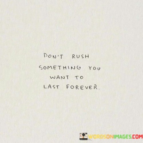 This quote is like a friendly reminder to take things slow when you really want them to stick around for a long time. Imagine you have a delicious ice cream cone. If you gobble it up super fast, it'll be gone before you know it! Similarly, if you rush something important, like a friendship, a special moment, or a project, it might not turn out as amazing as you hoped.

In the first part of the quote, "don't rush something," it's telling you not to hurry or speed through things. Just like how you savor a yummy meal, you should take your time with stuff you care about. Now, the second part, "you want to last forever," is about those things you really, really want to keep in your life for a really, really long time. It's like having a favorite toy that you want to play with forever and ever.

So, the quote is all about being patient and not trying to make things happen too quickly, especially if you want those things to stay with you for a super long time. It's like planting a seed and waiting for it to grow into a beautiful tree – you can't rush it, or it might not become as strong and amazing as it could be!