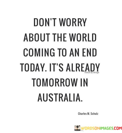 This quote is saying that sometimes we worry too much about things that might happen in the future, but we forget that time zones mean that while it might be a difficult time for us, it's already a new day for someone else.

Imagine you're worried about a test you have tomorrow. You might stay up late worrying about it. But think about Australia, where it's already tomorrow. They've already gone through that day and are onto the next one. This quote is a reminder that things can look different from a different perspective.

In life, we often get caught up in our problems and concerns, thinking they are the most important things in the world. However, this quote encourages us to remember that the world keeps moving, and the challenges we're facing might not be as big as we think. It's a way to remind us to take a step back, gain some perspective, and not let our worries consume us.