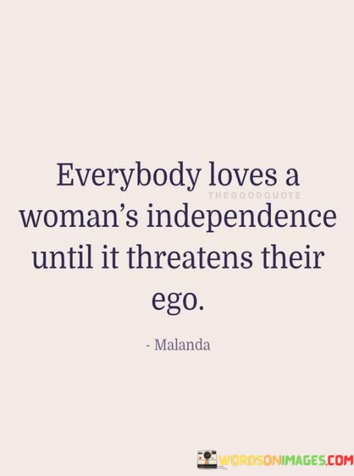 The quote "Everybody loves a woman's independence until it threatens their ego" sheds light on the complex dynamics surrounding a woman's autonomy and societal expectations. The phrase "Everybody loves a woman's independence" acknowledges the initial admiration and support for a woman who exhibits self-sufficiency and empowerment. It suggests that independence is valued and celebrated.

"Until it threatens their ego" highlights the limitation of this support. When a woman's independence challenges traditional gender roles or challenges someone's sense of superiority, it becomes a threat. The quote underscores how societal conditioning can lead to discomfort or resistance when a woman's strength challenges established norms.