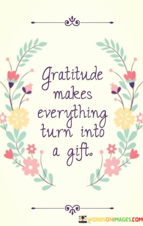 "Gratitude Makes Everything Turn Into A Gift" signifies the profound impact of appreciation on our perception of life. It asserts that by adopting a grateful mindset, even challenges and ordinary moments are seen as valuable blessings. This perspective shift highlights how gratitude has the power to transform our experiences, fostering a sense of wonder and positivity.

The quote suggests that gratitude acts as a transformative filter through which we view the world. Instead of focusing on hardships or shortcomings, gratitude enables us to find value and meaning in all situations. It underscores that the way we interpret events is influenced by our perspective. When we embrace gratitude, challenges become opportunities for growth, and the mundane becomes a source of joy.