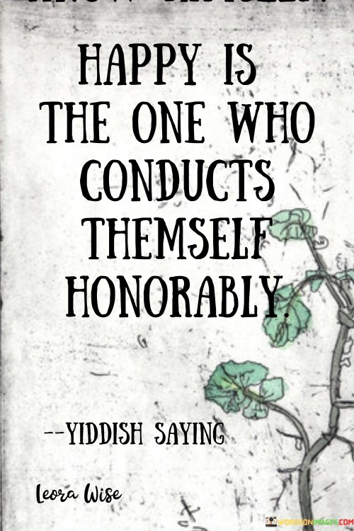 This quote celebrates the connection between happiness and integrity. In the first paragraph, it suggests that conducting oneself honorably leads to a state of contentment. Living with ethics and integrity fosters inner peace and self-respect.

The second paragraph underscores the value of personal character. Honorable behavior contributes to a sense of self-worth, which in turn promotes happiness.

In the third paragraph, the quote inspires ethical conduct. By prioritizing integrity, individuals cultivate a positive self-image and a sense of fulfillment, contributing to their overall well-being. This quote emphasizes the harmonious relationship between honorable actions and personal happiness, encouraging ethical living and self-respect.