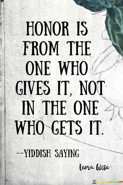 This quote highlights the giver's role in bestowing honor. In the first paragraph, it suggests that honor isn't defined by the recipient, but by the intentions and actions of the giver. This underscores the significance of authentic respect and recognition.

The second paragraph underscores the concept of honor as a gift. The quote emphasizes that honor isn't a passive attribute but a deliberate expression of esteem and recognition.

In the third paragraph, the quote inspires humility. It encourages individuals to focus on giving honor to others, emphasizing genuine appreciation and respect over personal recognition. This quote underscores the importance of genuine respect and humility in bestowing honor on others, promoting a culture of authenticity and mutual esteem.