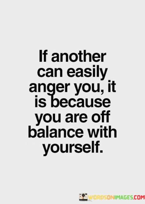 This quote highlights the connection between emotional reactions and inner well-being. In the first paragraph, it suggests that if someone's actions can easily provoke anger, it indicates personal emotional instability. This underscores the importance of self-awareness and self-regulation.

The second paragraph emphasizes the role of self-control. Off-balance emotions lead to heightened sensitivity to external triggers. The quote encourages self-reflection and self-mastery to avoid being easily provoked.

In the third paragraph, the quote inspires emotional resilience. By addressing inner imbalances, individuals can respond to external situations with composure, fostering healthier relationships and improved emotional control. This quote underscores the value of inner balance in cultivating emotional resilience and fostering harmonious interactions with others.